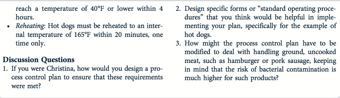 .
reach a temperature of 40°F or lower within 4
hours.
Reheating: Hot dogs must be reheated to an inter-
nal temperature of 165°F within 20 minutes, one
time only.
Discussion Questions
1. If you were Christina, how would you design a pro-
cess control plan to ensure that these requirements
were met?
2. Design specific forms or "standard operating proce-
dures" that you think would be helpful in imple-
menting your plan, specifically for the example of
hot dogs.
3. How might the process control plan have to be
modified to deal with handling ground, uncooked
meat, such as hamburger or pork sausage, keeping
in mind that the risk of bacterial contamination is
much higher for such products?