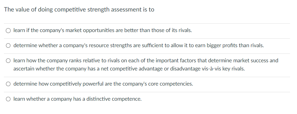 The value of doing competitive strength assessment is to
○ learn if the company's market opportunities are better than those of its rivals.
○ determine whether a company's resource strengths are sufficient to allow it to earn bigger profits than rivals.
O learn how the company ranks relative to rivals on each of the important factors that determine market success and
ascertain whether the company has a net competitive advantage or disadvantage vis-à-vis key rivals.
○ determine how competitively powerful are the company's core competencies.
O learn whether a company has a distinctive competence.