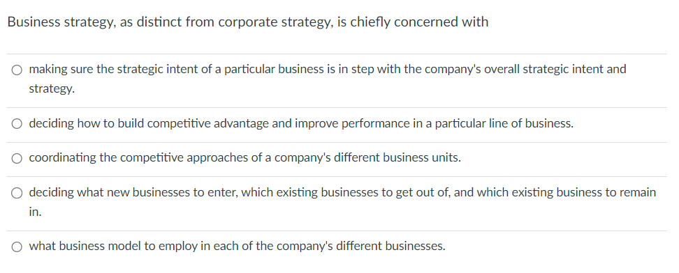 Business strategy, as distinct from corporate strategy, is chiefly concerned with
○ making sure the strategic intent of a particular business is in step with the company's overall strategic intent and
strategy.
○ deciding how to build competitive advantage and improve performance in a particular line of business.
○ coordinating the competitive approaches of a company's different business units.
deciding what new businesses to enter, which existing businesses to get out of, and which existing business to remain
in.
○ what business model to employ in each of the company's different businesses.