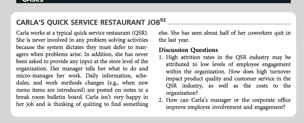 CARLA'S QUICK SERVICE RESTAURANT JOB⁹²
Carla works at a typical quick service restaurant (QSR).
She is never involved in any problem-solving activities
because the system dictates they must defer to man-
agers when problems arise. In addition, she has never
been asked to provide any input at the store level of the
organization. Her manager tells her what to do and
micro-manages her work. Daily information, sche-
dules, and work methods changes (e.g., when new
menu items are introduced) are posted on notes in a
break room bulletin board. Carla isn't very happy in
her job and is thinking of quitting to find something
else. She has seen about half of her coworkers quit in
the last year.
Discussion Questions
1. High attrition rates in the QSR industry may be
attributed to low levels of employee engagement
within the organization. How does high turnover
impact product quality and customer service in the
QSR industry, as well as the costs to the
organization?
2. How can Carla's manager or the corporate office
improve employee involvement and engagement?