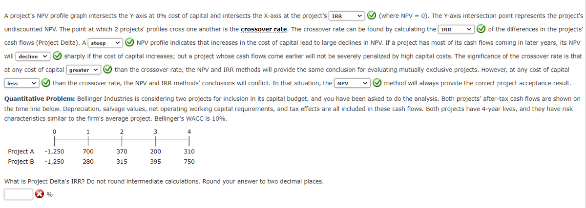 A project's NPV profile graph intersects the Y-axis at 0% cost of capital and intersects the X-axis at the project's IRR
undiscounted NPV. The point at which 2 projects' profiles cross one another is the crossover rate. The crossover rate can be found by calculating the IRR
cash flows (Project Delta). A steep
(where NPV = 0). The Y-axis intersection point represents the project's
of the differences in the projects'
NPV profile indicates that increases in the cost of capital lead to large declines in NPV. If a project has most of its cash flows coming in later years, its NPV
will decline v sharply if the cost of capital increases; but a project whose cash flows come earlier will not be severely penalized by high capital costs. The significance of the crossover rate is that
at any cost of capital [greater
less
than the crossover rate, the NPV and IRR methods will provide the same conclusion for evaluating mutually exclusive projects. However, at any cost of capital
than the crossover rate, the NPV and IRR methods' conclusions will conflict. In that situation, the NPV ✔✔✔ method will always provide the correct project acceptance result.
Quantitative Problem: Bellinger Industries is considering two projects for inclusion in its capital budget, and you have been asked to do the analysis. Both projects' after-tax cash flows are shown on
the time line below. Depreciation, salvage values, net operating working capital requirements, and tax effects are all included in these cash flows. Both projects have 4-year lives, and they have risk
characteristics similar to the firm's average project. Bellinger's WACC is 10%.
0
1
2
4
Project A
Project B
-1,250
-1,250
700
280
%
370
315
3
200
395
310
750
What is Project Delta's IRR? Do not round intermediate calculations. Round your answer to two decimal places.