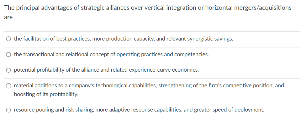 The principal advantages of strategic alliances over vertical integration or horizontal mergers/acquisitions
are
O the facilitation of best practices, more production capacity, and relevant synergistic savings.
○ the transactional and relational concept of operating practices and competencies.
potential profitability of the alliance and related experience-curve economics.
O material additions to a company's technological capabilities, strengthening of the firm's competitive position, and
boosting of its profitability.
○ resource pooling and risk sharing, more adaptive response capabilities, and greater speed of deployment.