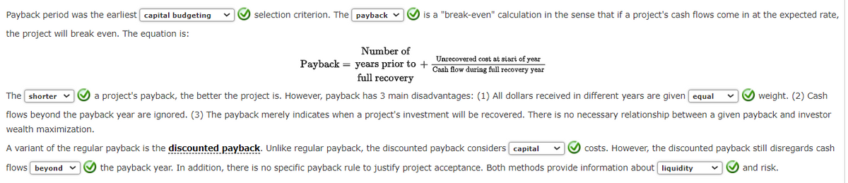 Payback period was the earliest capital budgeting
the project will break even. The equation is:
selection criterion. The payback
is a "break-even" calculation in the sense that if a project's cash flows come in at the expected rate,
Number of
Unrecovered cost at start of year
Payback = years prior to + Cash flow during full recovery year
full recovery
The shorter v a project's payback, the better the project is. However, payback has 3 main disadvantages: (1) All dollars received in different years are given equal ✔✔✔ weight. (2) Cash
flows beyond the payback year are ignored. (3) The payback merely indicates when a project's investment will be recovered. There is no necessary relationship between a given payback and investor
wealth maximization.
A variant of the regular payback is the discounted payback. Unlike regular payback, the discounted payback considers capital ✔✔✔ costs. However, the discounted payback still disregards cash
flows beyond ✔✔✔ the payback year. In addition, there is no specific payback rule to justify project acceptance. Both methods provide information about liquidity
and risk.