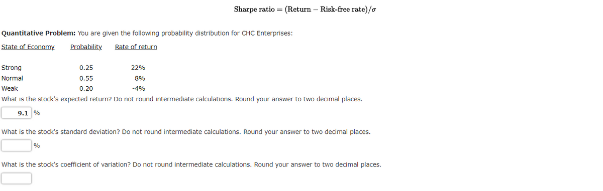 Quantitative Problem: You are given the following probability distribution for CHC Enterprises:
State of Economy
Probability Rate of return
Sharpe ratio = (Return - Risk-free rate)/o
0.25
0.55
0.20
22%
Strong
Normal
8%
-4%
Weak
What is the stock's expected return? Do not round intermediate calculations. Round your answer to two decimal places.
9.1 %
%
What is the stock's standard deviation? Do not round intermediate calculations. Round your answer to two decimal places.
What is the stock's coefficient of variation? Do not round intermediate calculations. Round your answer to two decimal places.