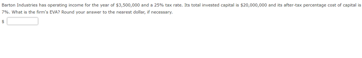 Barton Industries has operating income for the year of $3,500,000 and a 25% tax rate. Its total invested capital is $20,000,000 and its after-tax percentage cost of capital is
7%. What is the firm's EVA? Round your answer to the nearest dollar, if necessary.
$