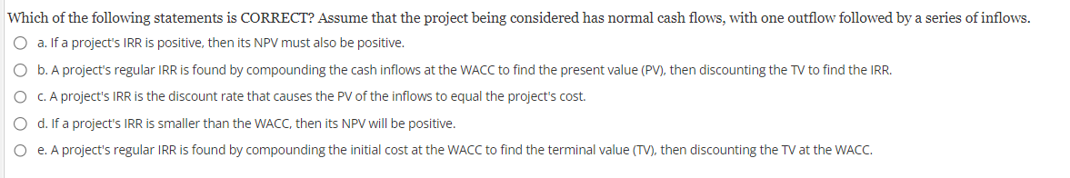 Which of the following statements is CORRECT? Assume that the project being considered has normal cash flows, with one outflow followed by a series of inflows.
O a. If a project's IRR is positive, then its NPV must also be positive.
O b. A project's regular IRR is found by compounding the cash inflows at the WACC to find the present value (PV), then discounting the TV to find the IRR.
O c. A project's IRR is the discount rate that causes the PV of the inflows to equal the project's cost.
O d. If a project's IRR is smaller than the WACC, then its NPV will be positive.
O e. A project's regular IRR is found by compounding the initial cost at the WACC to find the terminal value (TV), then discounting the TV at the WACC.