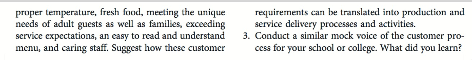 proper temperature, fresh food, meeting the unique
needs of adult guests as well as families, exceeding
service expectations, an easy to read and understand
menu, and caring staff. Suggest how these customer
requirements can be translated into production and
service delivery processes and activities.
3. Conduct a similar mock voice of the customer pro-
cess for your school or college. What did you learn?