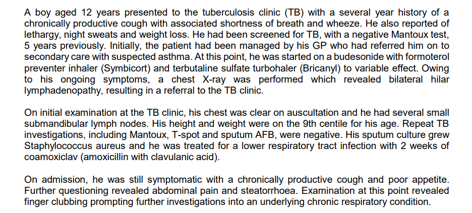 A boy aged 12 years presented to the tuberculosis clinic (TB) with a several year history of a
chronically productive cough with associated shortness of breath and wheeze. He also reported of
lethargy, night sweats and weight loss. He had been screened for TB, with a negative Mantoux test,
5 years previously. Initially, the patient had been managed by his GP who had referred him on to
secondary care with suspected asthma. At this point, he was started on a budesonide with formoterol
preventer inhaler (Symbicort) and terbutaline sulfate turbohaler (Bricanyl) to variable effect. Owing
to his ongoing symptoms, a chest X-ray was performed which revealed bilateral hilar
lymphadenopathy, resulting in a referral to the TB clinic.
On initial examination at the TB clinic, his chest was clear on auscultation and he had several small
submandibular lymph nodes. His height and weight were on the 9th centile for his age. Repeat TB
investigations, including Mantoux, T-spot and sputum AFB, were negative. His sputum culture grew
Staphylococcus aureus and he was treated for a lower respiratory tract infection with 2 weeks of
coamoxiclav (amoxicillin with clavulanic acid).
On admission, he was still symptomatic with a chronically productive cough and poor appetite.
Further questioning revealed abdominal pain and steatorrhoea. Examination at this point revealed
finger clubbing prompting further investigations into an underlying chronic respiratory condition.
