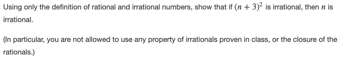 Using only the definition of rational and irrational numbers, show that if (n + 3)² is irrational, then n is
irrational.
(In particular, you are not allowed to use any property of irrationals proven in class, or the closure of the
rationals.)

