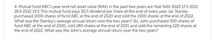 4. Mutual fund ABC's year-end net asset value (NAV) in the past two years are Year NAV 2020 17.5 2021
18.9 2022 19.5 This mutual fund pays $0.5 dividend per share at the end of every year. (a). Stanley
purchased 1000 shares of fund ABC at the end of 2020 and sold the 1000 shares at the end of 2022.
What was the Stanley's average annual return over the two years? (b). John purchased 500 shares of
fund ABC at the end of 2020, sold 280 shares at the end of 2021 and sold the remaining 220 shares at
the end of 2022. What was the John's average annual return over the two years?