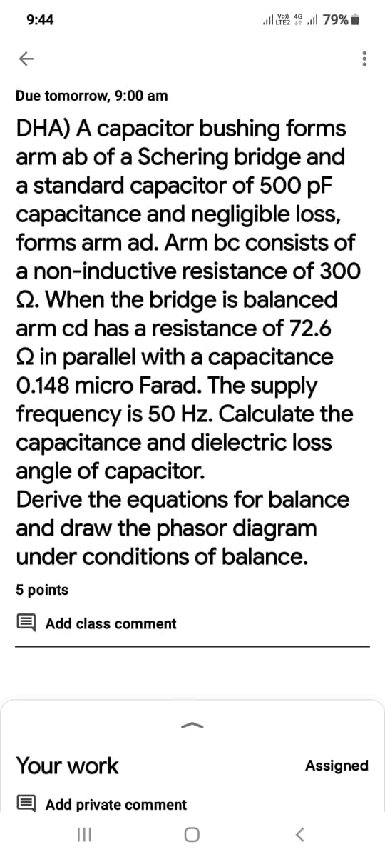 9:44
all ull 79% i
Due tomorrow, 9:00 am
DHA) A capacitor bushing forms
arm ab of a Schering bridge and
a standard capacitor of 500 pF
capacitance and negligible loss,
forms arm ad. Arm bc consists of
a non-inductive resistance of 300
Q. When the bridge is balanced
arm cd has a resistance of 72.6
Q in parallel with a capacitance
0.148 micro Farad. The supply
frequency is 50 Hz. Calculate the
capacitance and dielectric loss
angle of capacitor.
Derive the equations for balance
and draw the phasor diagram
under conditions of balance.
5 points
Add class comment
Your work
Assigned
Add private comment
II
