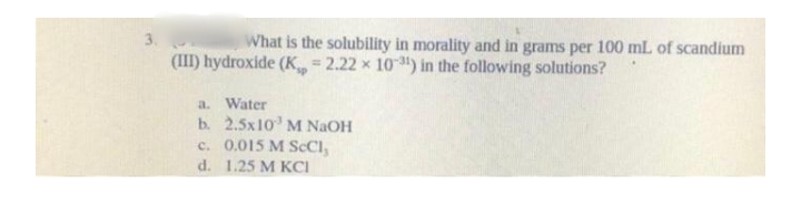 What is the solubility in morality and in grams per 100 mL of scandium
(III) hydroxide (K 2.22 x 10) in the following solutions?
a. Water
b. 2.5x10 M NAOH
c. 0,015 M SCCI,
d. 1.25 M KCI

