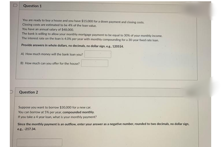 Question 1
You are ready to buy a house and you have $15,000 for a down payment and closing costs.
Closing costs are estimated to be 4% of the loan value.
You have an annual salary of $48,000.
The bank is willing to allow your monthly mortgage payment to be equal to 30% of your monthly income.
The interest rate on the loan is 4.0% per year with monthly compounding for a 30-year fixed rate loan.
Provide answers in whole dollars, no decimals, no dollar sign, e.g., 120514.
A) How much money will the bank loan you?
B) How much can you offer for the house?
Question 2
Suppose you want to borrow $30,000 for a new car.
You can borrow at 5% per year, compounded monthly.
If you take a 4 year loan, what is your monthly payment?
Since the monthly payment is an outflow, enter your answer as a negative number, rounded to two decimals, no dollar sign,
e.g. 217.34.

