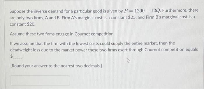 Suppose the inverse demand for a particular good is given by P = 1200-12Q. Furthermore, there
are only two firms, A and B. Firm A's marginal cost is a constant $25, and Firm B's marginal cost is a
constant $20.
Assume these two firms engage in Cournot competition.
If we assume that the firm with the lowest costs could supply the entire market, then the
deadweight loss due to the market power these two firms exert through Cournot competition equals
$.
4
[Round your answer to the nearest two decimals.]