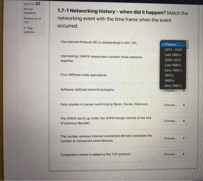 Question 22
Not yet
1.7-1 Networking history - when did it happen? Match the
networking event with the time frame when the event
answered
Marked out of
1.00
occurred.
P Flag
question
The Internet Protocol (IP) is standardized in RFC 791.
v Choose.
2010 - 2020
Internetting: DARPA researchers connect three networks
Late 1960's
together.
2000-2010
Late 1980's
Early 1960's
First ARPAnet node operational.
1970's
1990's
Early 1980's
Choose.
Software-defined networking begins.
Early studies of packet switching by Baran, Davies, Kleinrock.
Choose.
The www starts up (note: the Www design started at the end
Choose.
of previous decade).
The number wireless Internet-connected devices surpasses the
Choose..
number of connected wired devices.
Congestion control is added to the TCP protocol,
Choose.
