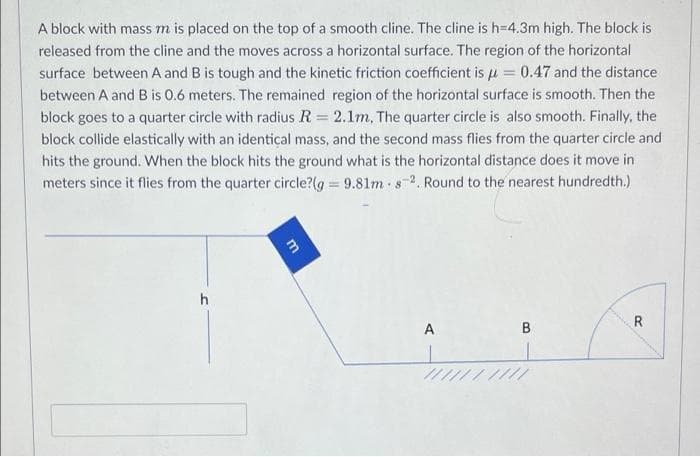 A block with mass m is placed on the top of a smooth cline. The cline is h=4.3m high. The block is
released from the cline and the moves across a horizontal surface. The region of the horizontal
surface between A and B is tough and the kinetic friction coefficient is u = 0.47 and the distance
between A and B is 0.6 meters. The remained region of the horizontal surface is smooth. Then the
block goes to a quarter circle with radius R = 2.1m, The quarter circle is also smooth. Finally, the
block collide elastically with an identical mass, and the second mass flies from the quarter circle and
hits the ground. When the block hits the ground what is the horizontal distance does it move in
meters since it flies from the quarter circle?(g 9.81m s-2. Round to the nearest hundredth.)
h
R
A
B
my
m
