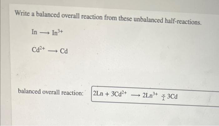 Write a balanced overall reaction from these unbalanced half-reactions.
In - In3+
Cd2+
→ Cd
balanced overall reaction:
2Ln + 3Cd2+ 2Ln3+
I 3Cd
-
