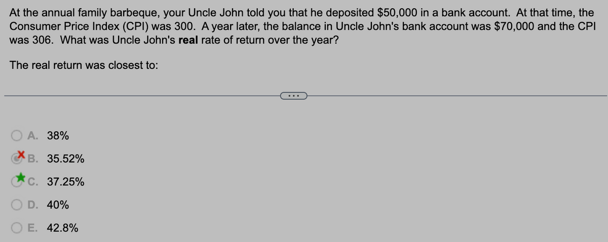 At the annual family barbeque, your Uncle John told you that he deposited $50,000 in a bank account. At that time, the
Consumer Price Index (CPI) was 300. A year later, the balance in Uncle John's bank account was $70,000 and the CPI
was 306. What was Uncle John's real rate of return over the year?
The real return was closest to:
A. 38%
B. 35.52%
C. 37.25%
D. 40%
E. 42.8%