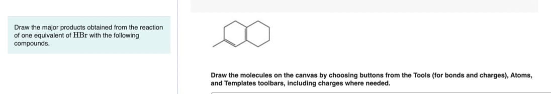 Draw the major products obtained from the reaction
of one equivalent of HBr with the following
compounds.
Draw the molecules on the canvas by choosing buttons from the Tools (for bonds and charges), Atoms,
and Templates toolbars, including charges where needed.