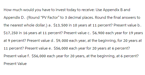 How much would you have to invest today to receive: Use Appendix B and
Appendix D. (Round "PV Factor" to 3 decimal places. Round the final answers to
the nearest whole dollar.) a. $13,500 in 10 years at 11 percent? Present value b.
$17,250 in 16 years at 11 percent? Present value c. $6,900 each year for 19 years
at 9 percent? Present value d. $9,000 each year, at the beginning, for 20 years at
11 percent? Present value e. $56,000 each year for 20 years at 6 percent?
Present value f. $56,000 each year for 20 years, at the beginning, at 6 percent?
Present Value