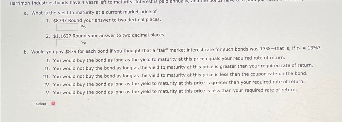 Harrimon Industries bonds have 4 years left to maturity. Interest is paid äññüally, and the
a. What is the yield to maturity at a current market price of
1. $879? Round your answer to two decimal places.
%
2. $1,162? Round your answer to two decimal places.
%
b. Would you pay $879 for each bond if you thought that a "fair" market interest rate for such bonds was 13%-that is, if rd = 13%?
I. You would buy the bond as long as the yield to maturity at this price equals your required rate of return.
II. You would not buy the bond as long as the yield to maturity at this price is greater than your required rate of return.
III. You would not buy the bond as long as the yield to maturity at this price is less than the coupon rate on the bond.
IV. You would buy the bond as long as the yield to maturity at this price is greater than your required rate of return.
V. You would buy the bond as long as the yield to maturity at this price is less than your required rate of return.
-Select- 9