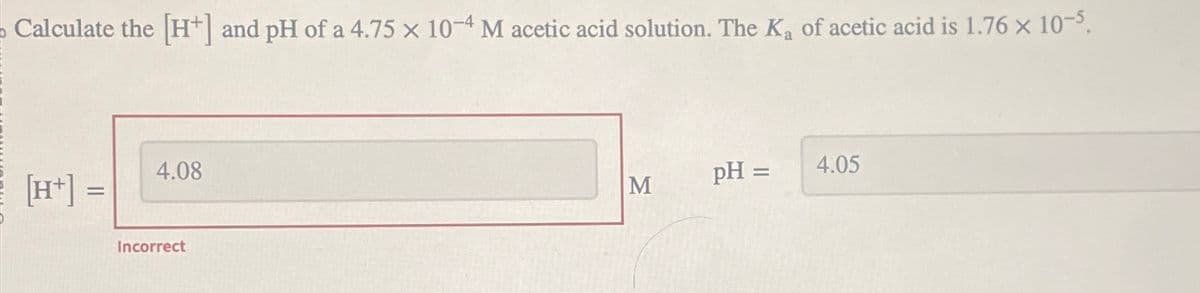Calculate the [H+] and pH of a 4.75 x 10-4 M acetic acid solution. The K₁ of acetic acid is 1.76 x 10-5.
a
4.08
[H+] =
Incorrect
M
pH =
4.05