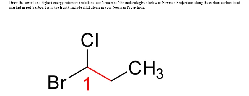 Draw the lowest and highest energy rotamers (rotational conformers) of the molecule given below as Newman Projections along the carbon-carbon bond
marked in red (carbon 1 is in the front). Include all H atoms in your Newman Projections.
CI
CH3
Br 1
