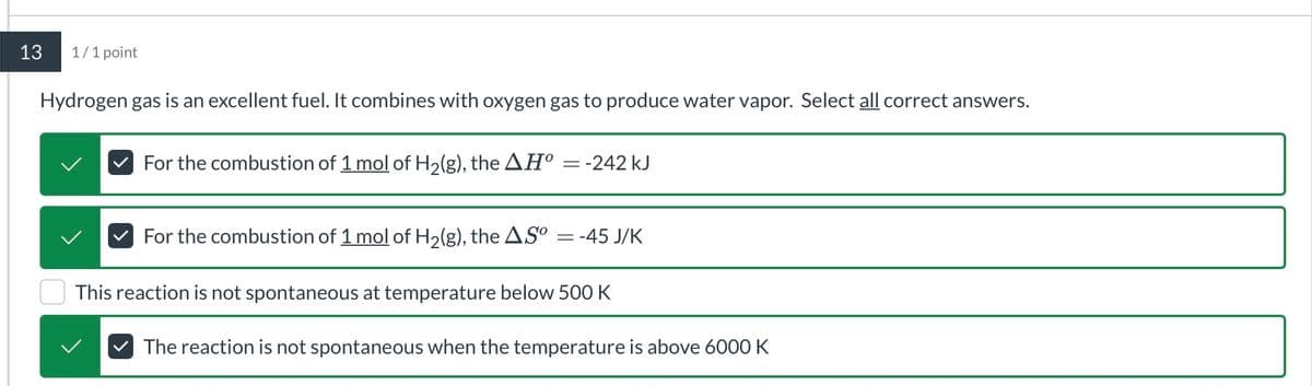 13
1/1 point
Hydrogen gas is an excellent fuel. It combines with oxygen gas to produce water vapor. Select all correct answers.
For the combustion of 1 mol of H2(g), the AḤº = -242 kJ
For the combustion of 1 mol of H2(g), the ASº = -45 J/K
This reaction is not spontaneous at temperature below 500 K
The reaction is not spontaneous when the temperature is above 6000 K