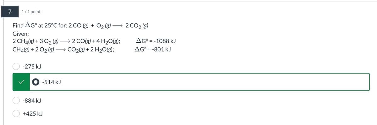 7
1/1 point
Find AG at 25°C for: 2 CO (g) + O2(g) · → 2 CO2 (g)
Given:
2 CH4(g) +3O2 (g) → 2 CO(g) + 4 H2O(g);
CH4(g) +2O2(g) →CO2(g) + 2 H2O(g);
AG° = -1088 kJ
AG°
-801 kJ
-275 kJ
-884 kJ
+425 kJ
-514 kJ