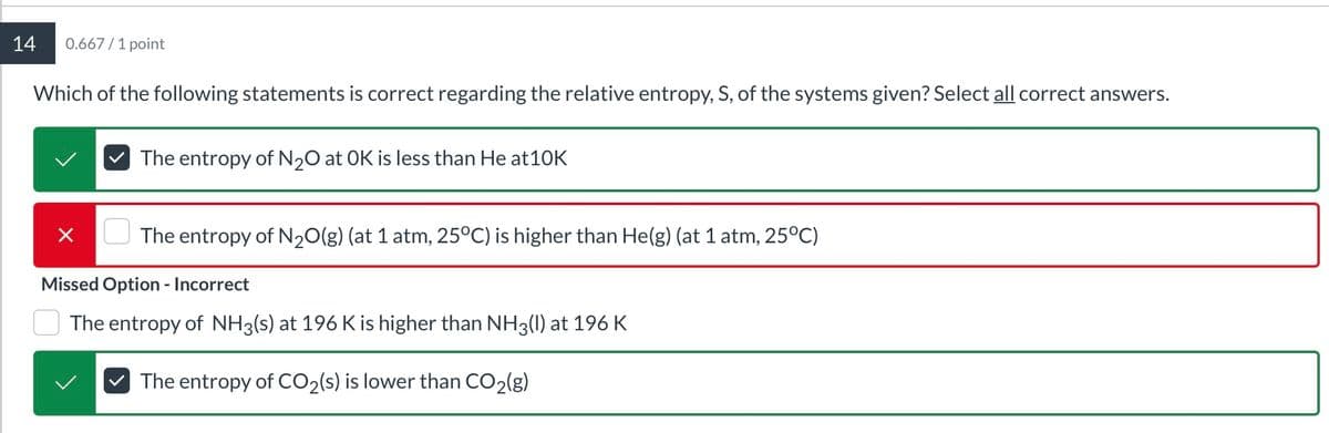 14
0.667/1 point
Which of the following statements is correct regarding the relative entropy, S, of the systems given? Select all correct answers.
✓ The entropy of N2O at OK is less than He at10K
The entropy of N2O(g) (at 1 atm, 25°C) is higher than He(g) (at 1 atm, 25°C)
Missed Option - Incorrect
The entropy of NH3(s) at 196 K is higher than NH3(l) at 196 K
The entropy of CO2(s) is lower than CO2(g)
