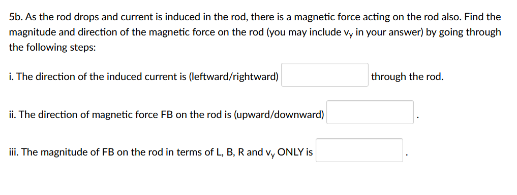 5b. As the rod drops and current is induced in the rod, there is a magnetic force acting on the rod also. Find the
magnitude and direction of the magnetic force on the rod (you may include vy in your answer) by going through
the following steps:
i. The direction of the induced current is (leftward/rightward)
through the rod.
ii. The direction of magnetic force FB on the rod is (upward/downward)
iii. The magnitude of FB on the rod in terms of L, B, R and vy ONLY is