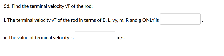 5d. Find the terminal velocity VT of the rod:
i. The terminal velocity vT of the rod in terms of B, L, vy, m, R and g ONLY is
ii. The value of terminal velocity is
m/s.