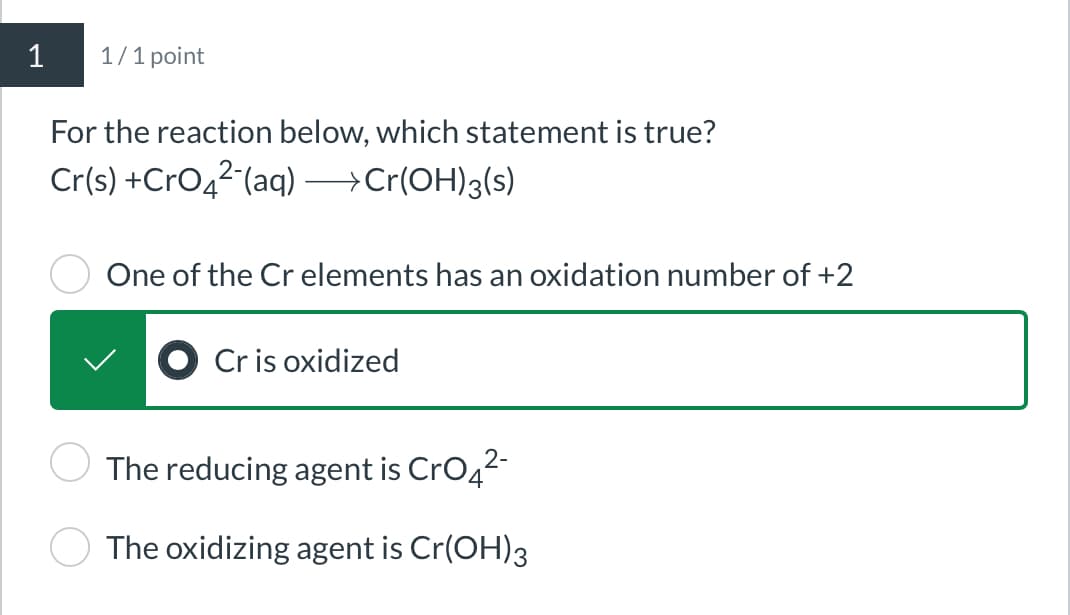 1
1/1 point
For the reaction below, which statement is true?
Cr(s) +CrO4(aq) -> Cr(OH)3(s)
One of the Cr elements has an oxidation number of +2
Cr is oxidized
The reducing agent is CrO4²-
The oxidizing agent is Cr(OH)3