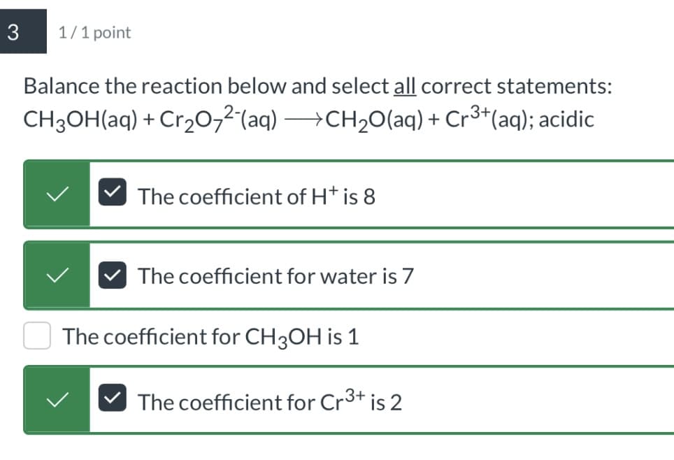 3
1/1 point
Balance the reaction below and select all correct statements:
CH3OH(aq) + Cr2O72(aq) CH2O(aq) + Cr3+(aq); acidic
The coefficient of H+ is 8
The coefficient for water is 7
The coefficient for CH3OH is 1
The coefficient for Cr 3+ is 2
