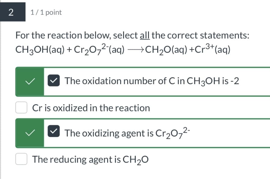 2
1/1 point
For the reaction below, select all the correct statements:
CH3OH(aq) + Cr2O72(aq) →CH2O(aq) +Cr3+(aq)
The oxidation number of C in CH3OH is -2
Cr is oxidized in the reaction
The oxidizing agent is Cr2O72-
The reducing agent is CH2O