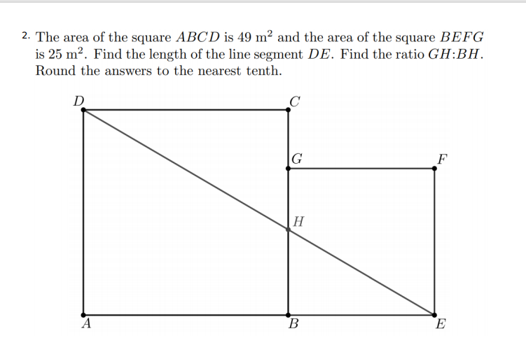 2. The area of the square ABCD is 49 m² and the area of the square BEFG
is 25 m2. Find the length of the line segment DE. Find the ratio GH:BH.
Round the answers to the nearest tenth.
D
G
F
H
A
B
E
