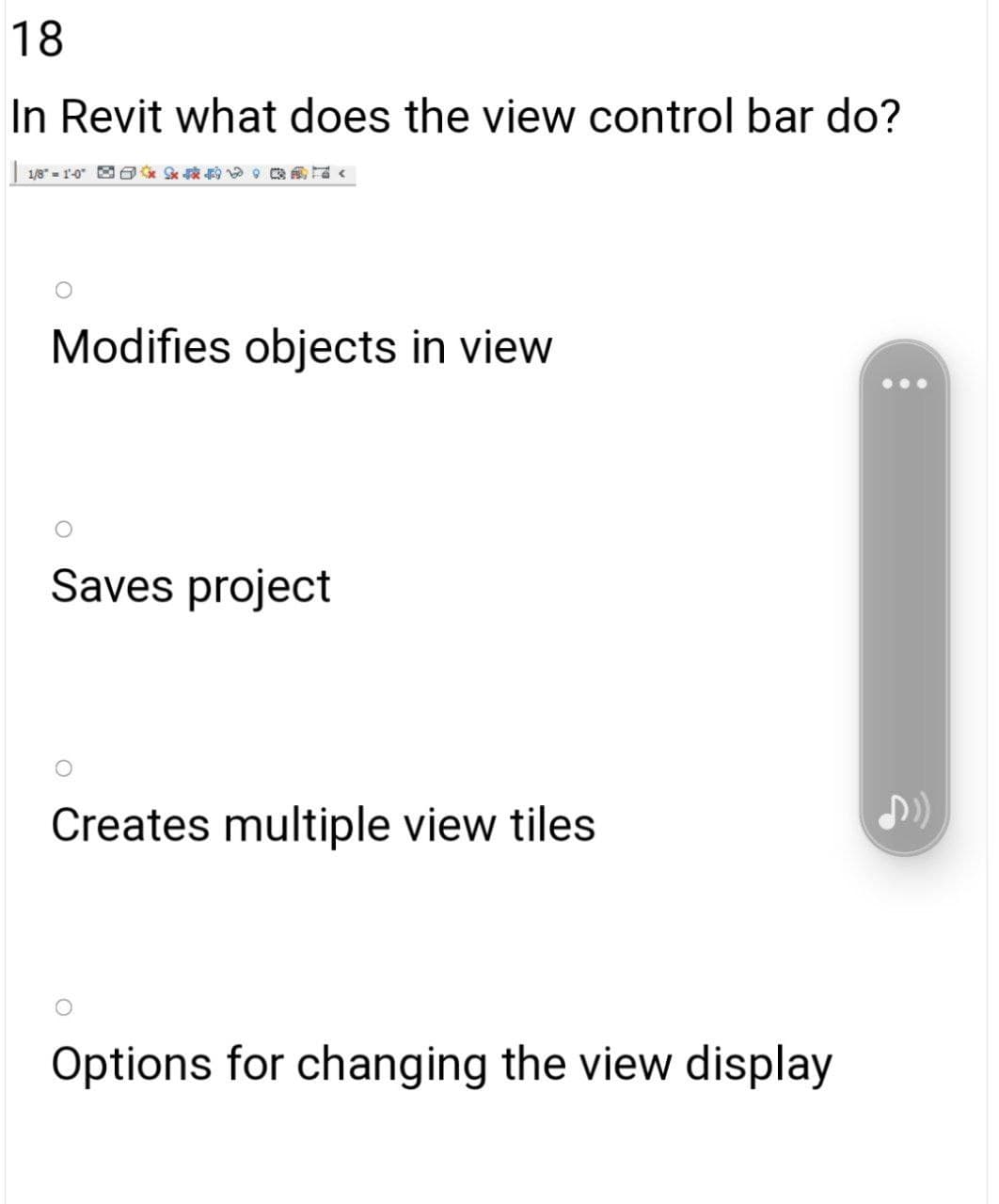 18
In Revit what does the view control bar do?
1/8" - 1-0"
Modifies objects in view
Saves project
Creates multiple view tiles
Options for changing the view display

