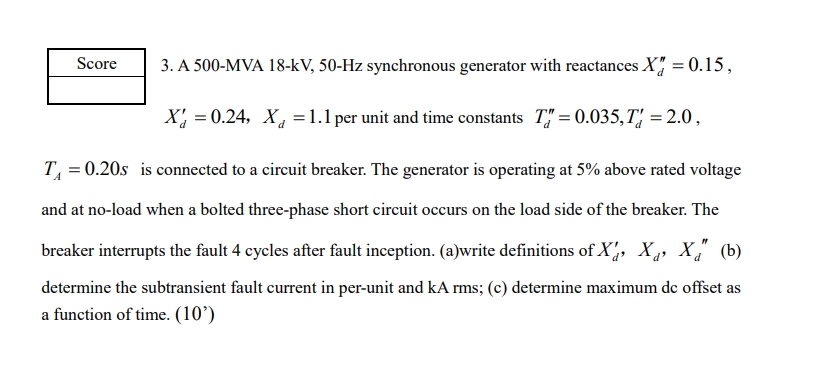 Score
3. A 500-MVA 18-kV, 50-Hz synchronous generator with reactances X = 0.15,
X = 0.24, X = 1.1 per unit and time constants T=0.035, T = 2.0,
T₁ = 0.20s is connected to a circuit breaker. The generator is operating at 5% above rated voltage
and at no-load when a bolted three-phase short circuit occurs on the load side of the breaker. The
breaker interrupts the fault 4 cycles after fault inception. (a)write definitions of X, X₁, X" (b)
determine the subtransient fault current in per-unit and kA rms; (c) determine maximum dc offset as
a function of time. (10')