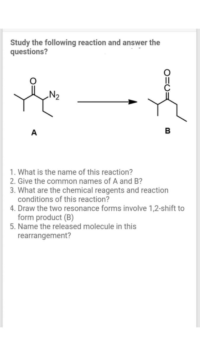 Study the following reaction and answer the
questions?
N2
А
В
1. What is the name of this reaction?
2. Give the common names of A and B?
3. What are the chemical reagents and reaction
conditions of this reaction?
4. Draw the two resonance forms involve 1,2-shift to
form product (B)
5. Name the released molecule in this
rearrangement?
