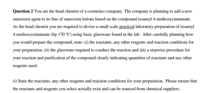 Question 2 You are the head chemist of a cosmetics company. The company is planning to add a new
sunscreen agent to its line of sunscreen lotions based on the compound isoamyl 4-methoxycinnamate.
As the head chemist you are required to devise a small scale practical laboratory preparation of isoamyl
4-methoxycinnamate (bp 170 °C) using basic glassware found in the lab. After carefully planning how
you would prepare the compound, state: (i) the reactants, any other reagents and reaction conditions for
your preparation, (ii the glassware required to conduct the reaction and (iii) a stepwise procedure for
your reaction and purification of the compound clearly indicating quantities of reactants and any other
reagents used.
(i) State the reactants, any other reagents and reaction conditions for your preparation. Please ensure that
the reactants and reagents you select actually exist and can be sourced from chemical suppliers.
