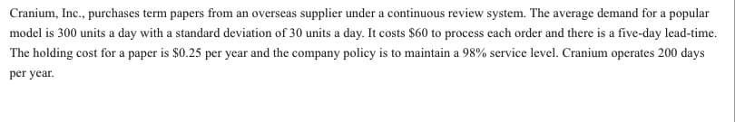 Cranium, Inc., purchases term papers from an overseas supplier under a continuous review system. The average demand for a popular
model is 300 units a day with a standard deviation of 30 units a day. It costs $60 to process each order and there is a five-day lead-time.
The holding cost for a paper is $0.25 per year and the company policy is to maintain a 98% service level. Cranium operates 200 days
per year.
