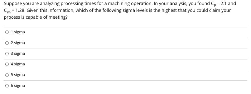 Suppose you are analyzing processing times for a machining operation. In your analysis, you found C, = 2.1 and
Cpk = 1.28. Given this information, which of the following sigma levels is the highest that you could claim your
process is capable of meeting?
O 1 sigma
O 2 sigma
3 sigma
O 4 sigma
5 sigma
O 6 sigma
