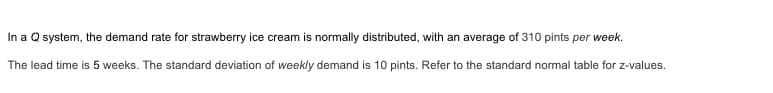 In a Q system, the demand rate for strawberry ice cream is normally distributed, with an average of 310 pints per week.
The lead time is 5 weeks. The standard deviation of weekly demand is 10 pints. Refer to the standard normal table for z-values.
