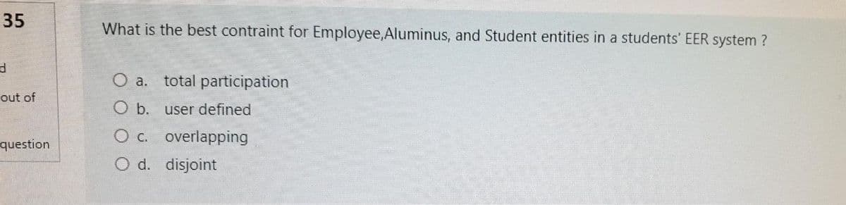 35
What is the best contraint for Employee,Aluminus, and Student entities in a students' EER system ?
O a.
total participation
out of
O b. user defined
O c. overlapping
O d. disjoint
question
