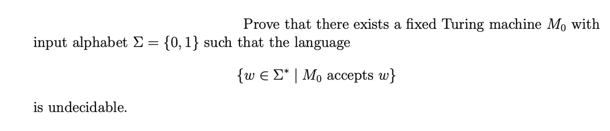 Prove that there exists a fixed Turing machine Mo with
input alphabet E= {0, 1} such that the language
{w e E* | Mo accepts w}
is undecidable.
