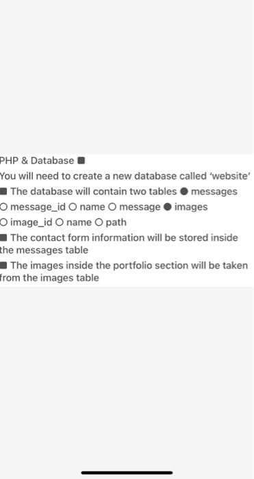 PHP & Database
You will need to create a new database called 'website'
The database will contain two tables O messages
O message_id O name O message O images
O image_id O name O path
- The contact form information will be stored inside
the messages table
The images inside the portfolio section will be taken
from the images table
