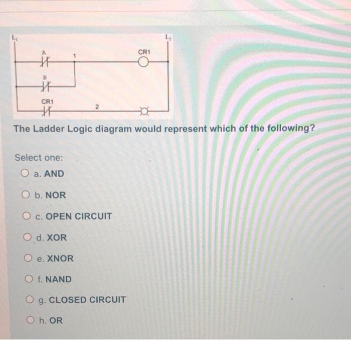 CR1
CR1
The Ladder Logic diagram would represent which of the following?
Select one:
O a. AND
O b. NOR
O c. OPEN CIRCUIT
O d. XOR
O e. XNOR
O f. NAND
O g. CLOSED CIRCUIT
O h. OR
