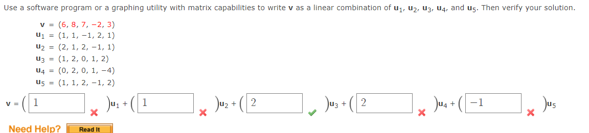 Use a software program or a graphing utility with matrix capabilities to write v as a linear combination of u1, U2, u3, U4, and u5. Then verify your solution.
v = (6, 8, 7, -2, 3)
u1 = (1, 1, –1, 2, 1)
u2 = (2, 1, 2, -1, 1)
Из %3D (1, 2, 0, 1, 2)
U4 = (0, 2, 0, 1, -4)
U5 = (1, 1, 2, -1, 2)
Ju, + (I
Jus + (2
Jos + (2
Jus + ( -1
Jus
V =
1
Need Help?
Read It
