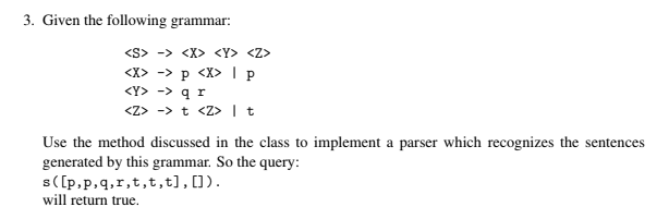 3. Given the following grammar:
<S> -> <X> <Y> <Z>
<X> -> p <X> I p
<Y> -> q r
<Z> -> t <Z> |t
Use the method discussed in the class to implement a parser which recognizes the sentences
generated by this grammar. So the query:
s([p,p,q,r,t,t,t],[]).
will return true.
