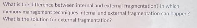 What is the difference between internal and external fragmentation? In which
memory management techniques internal and external fragmentation can happen?
What is the solution for external fragmentation?
